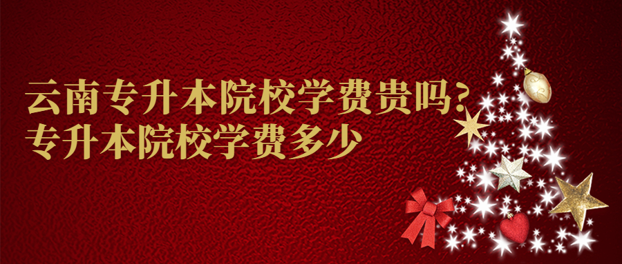 云南专升本院校学费贵吗?专升本院校学费多少