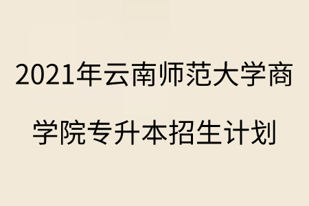 2021年云南师范大学商学院专升本招生计划.png