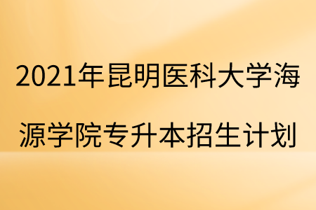 2021年昆明医科大学海源学院专升本招生计划.png