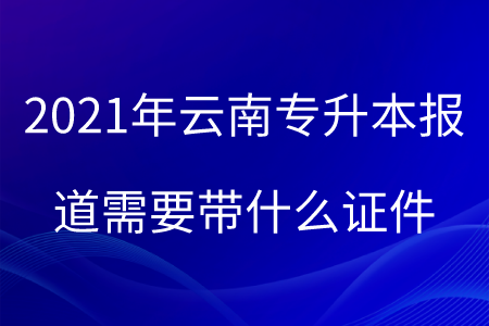 2021年云南专升本报道需要带什么证件.png