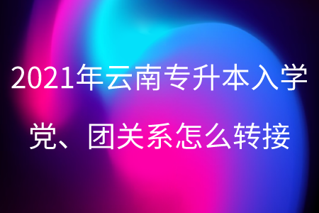2021年云南专升本入学党、团关系怎么转接.png