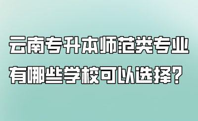 云南专升本师范类专业有哪些学校可以选择？.png