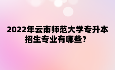 2022年云南师范大学专升本招生专业有哪些？.png