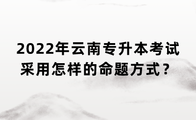 2022年云南专升本考试采用怎样的命题方式?.png