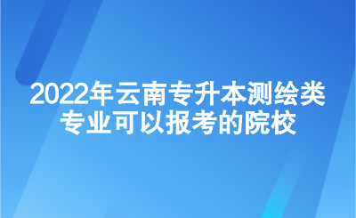 2022年云南专升本测绘类专业可以报考的院校.png