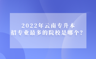 2022年云南专升本招专业最多的院校是哪个？.png