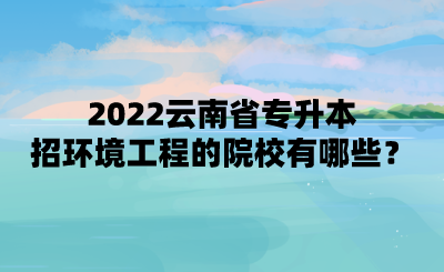 2022云南省专升本招环境工程的院校有哪些？.png