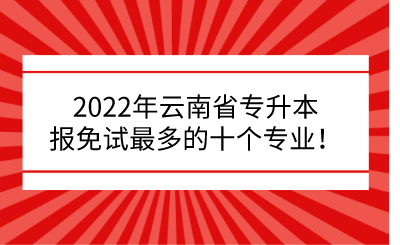 2022年云南省专升本报免试最多的十个专业！.png
