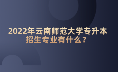 2022年云南师范大学专升本招生专业有什么？.png