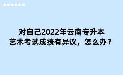 对自己2022年云南专升本艺术考试成绩有异议，怎么办？.png