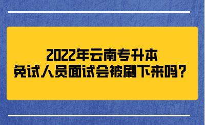 2022年云南专升本免试人员面试会被刷下来吗？.png