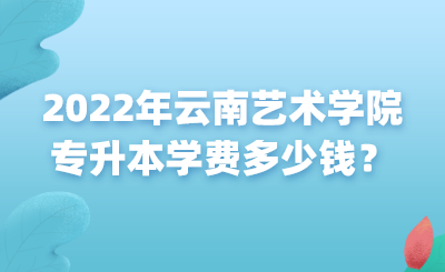 2022年云南艺术学院专升本学费多少钱？.png