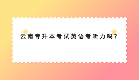 云南专升本考试英语考听力吗？