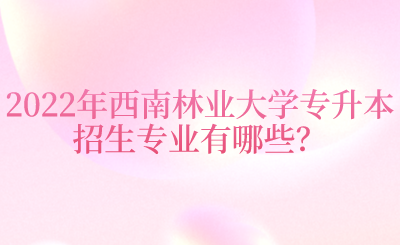 2022年西南林业大学专升本招生专业有哪些？.png