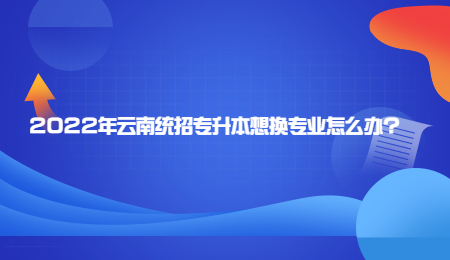2022年云南统招专升本想换专业怎么办？
