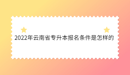 2022年云南省专升本报名条件是怎样的.jpg