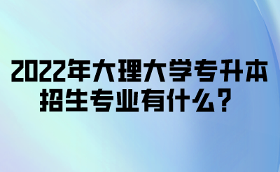 2022年大理大学专升本招生专业有什么？.png
