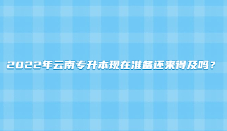 2022年云南专升本现在准备还来得及吗？.jpg