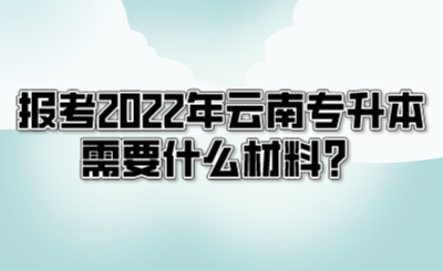 报考2022年云南专升本需要什么材料？.png