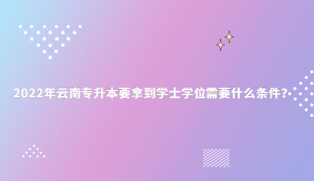 2022年云南专升本要拿到学士学位需要什么条件？.jpg