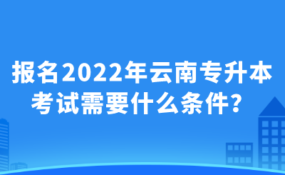 报名2022年云南专升本考试需要什么条件？.png