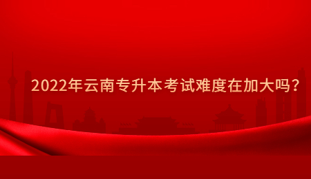 2022年云南专升本考试难度在加大吗？.jpg