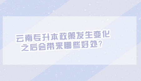 云南专升本政策发生变化之后会带来哪些好处？.jpg