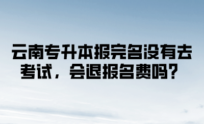 云南专升本报完名没有去考试，会退报名费吗？.png