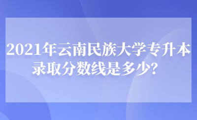 2021年云南民族大学专升本录取分数线是多少？.jpeg
