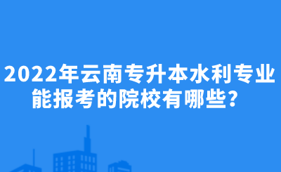 2022年云南专升本水利专业能报考的院校有哪些？.png