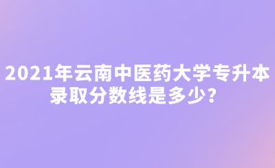 2021年云南中医药大学专升本录取分数线是多少？.png
