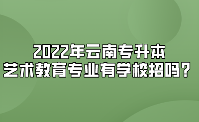 2022年云南专升本艺术教育专业有学校招吗？.png