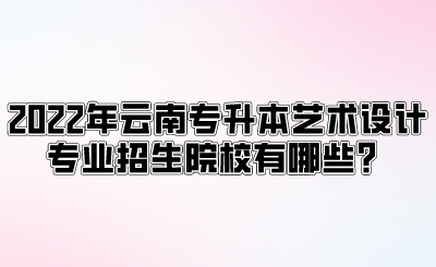 2022年云南专升本艺术设计专业招生院校有哪些？.png