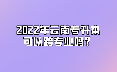2022年云南专升本可以跨专业吗？.png