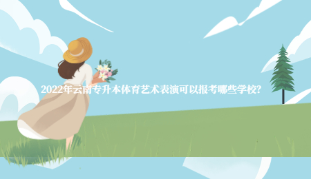 2022年云南专升本体育艺术表演可以报考哪些学校？.jpg
