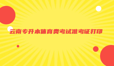 云南专升本体育类考试准考证打印.jpg