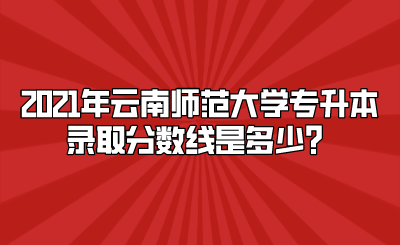 2021年云南师范大学专升本录取分数线是多少？.png