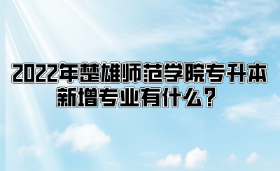 2022年楚雄师范学院专升本新增专业有什么？.png