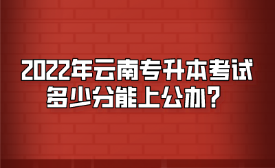2022年云南专升本考试多少分能上公办？.png