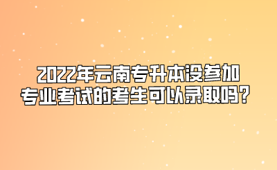2022年云南专升本没参加专业考试的考生可以录取吗？.png