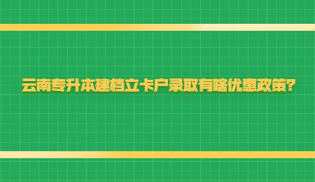 云南专升本建档立卡户录取有啥优惠政策？