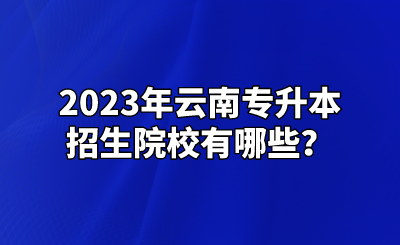 2023年云南专升本招生院校有哪些？.png