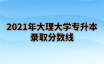 2021年大理大学专升本录取分数线.png