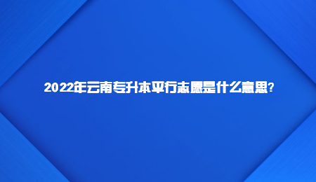 2022年云南专升本平行志愿是什么意思？.jpg