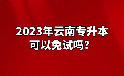 2023年云南专升本可以免试吗？.png