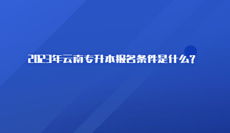 2023年云南专升本报名条件是什么？.jpg