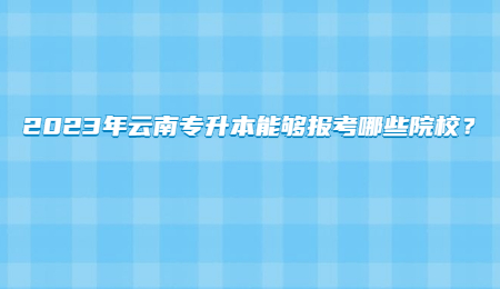 2023年云南专升本能够报考哪些院校？.jpg