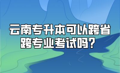 云南专升本可以跨省跨专业考试吗？.png