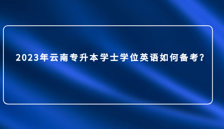 2023年云南专升本学士学位英语如何备考？.jpg
