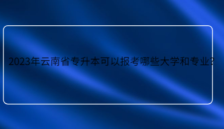 2023年云南省专升本可以报考哪些大学和专业？.jpg